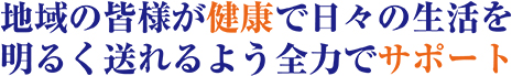 地域の皆様が健康で日々の生活を明るく送れるよう全力でサポート