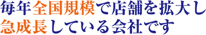 毎年全国規模で店舗を拡大し急成長している会社です